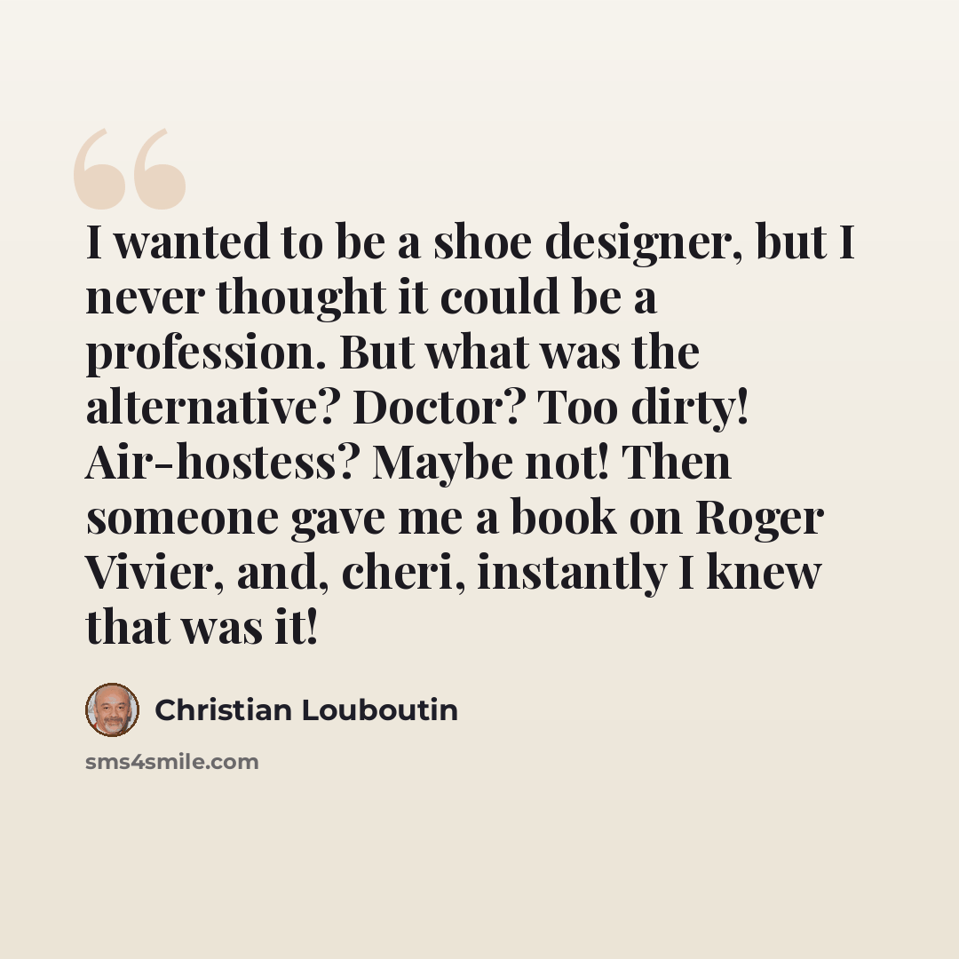 “I wanted to be a shoe designer, but I never thought it could be a profession. But what was the alternative? Doctor? Too dirty! Air-hostess? Maybe not! Then someone gave me a book on Roger Vivier, and, cheri, instantly I knew that was it!” quote by Christian Louboutin