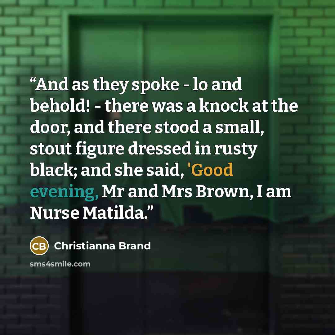 “And as they spoke - lo and behold! - there was a knock at the door, and there stood a small, stout figure dressed in rusty black; and she said, 'Good evening, Mr and Mrs Brown, I am Nurse Matilda.” quote by Christianna Brand