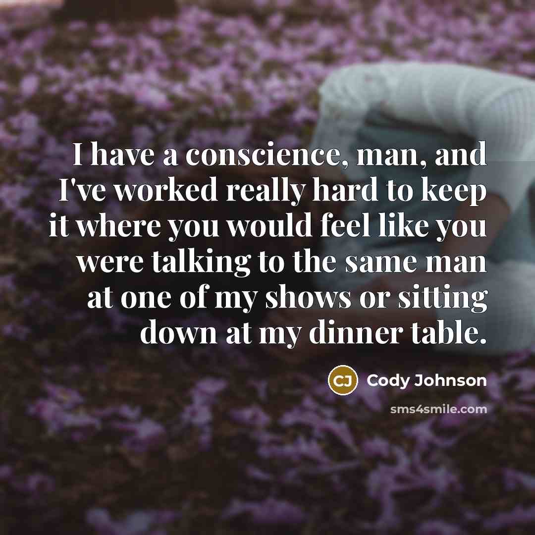 “I have a conscience, man, and I've worked really hard to keep it where you would feel like you were talking to the same man at one of my shows or sitting down at my dinner table.” quote by Cody Johnson