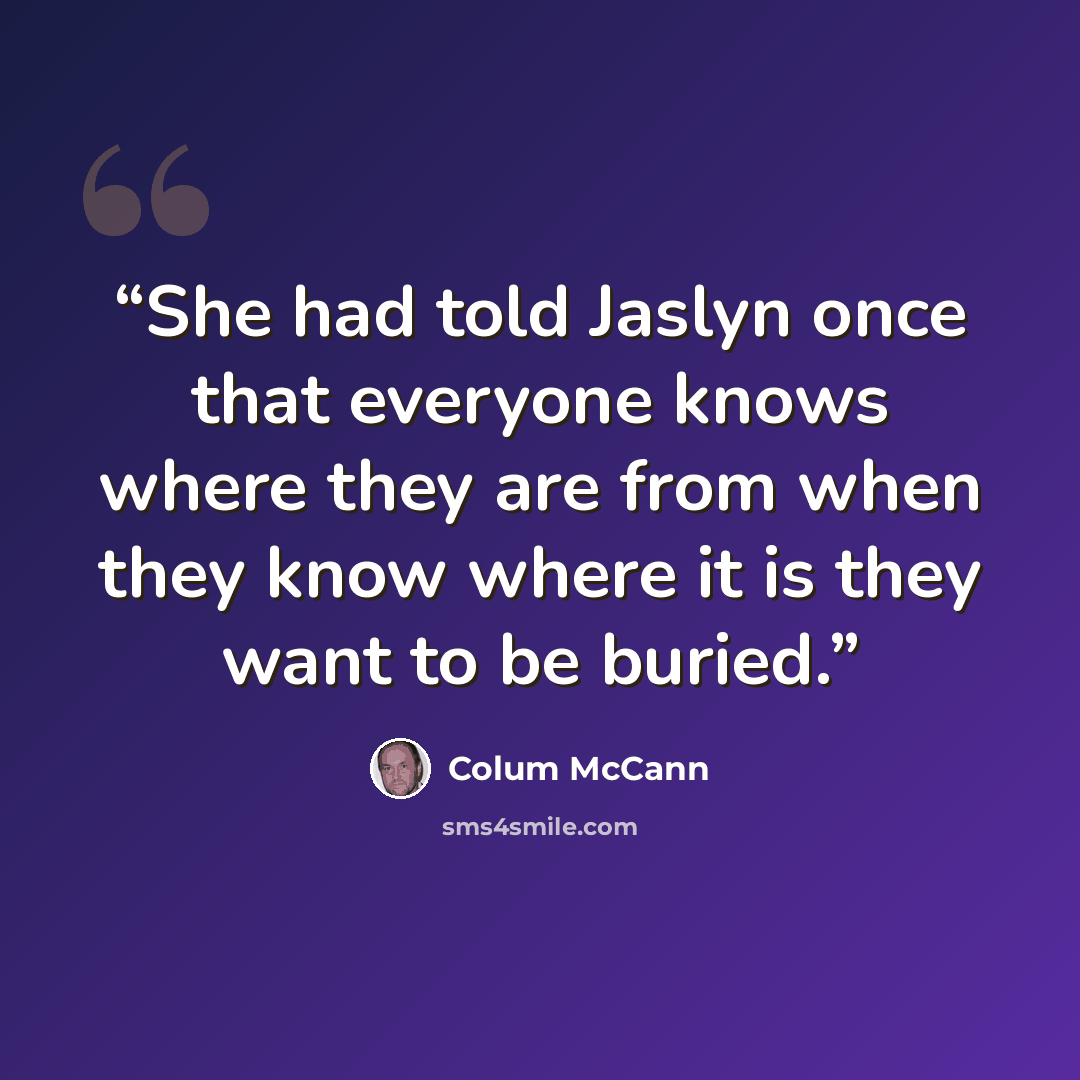 “She had told Jaslyn once that everyone knows where they are from when they know where it is they want to be buried.” quote by Colum McCann