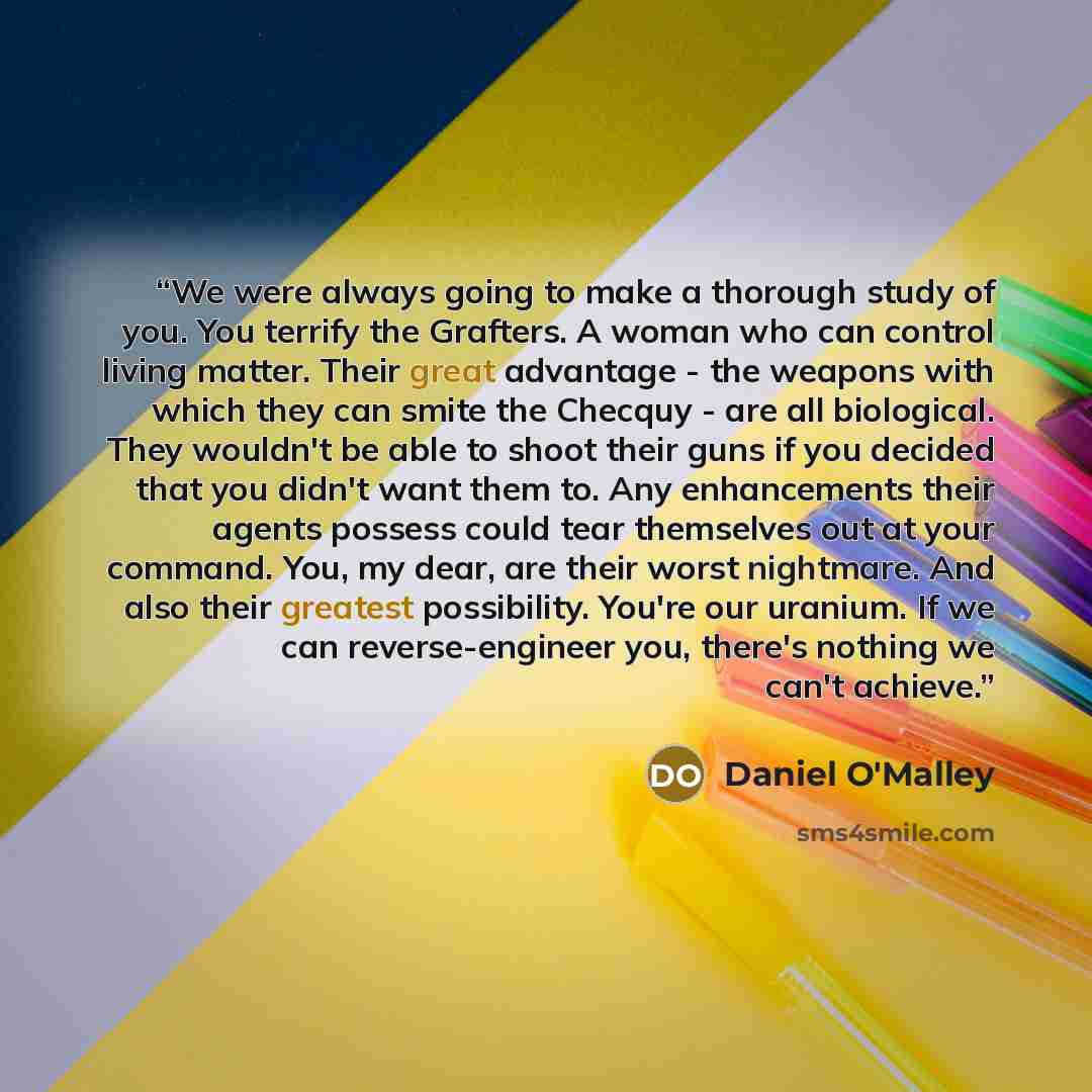 “We were always going to make a thorough study of you. You terrify the Grafters. A woman who can control living matter. Their great advantage - the weapons with which they can smite the Checquy - are all biological. They wouldn't be able to shoot their guns if you decided that you didn't want them…” quote by Daniel O'Malley