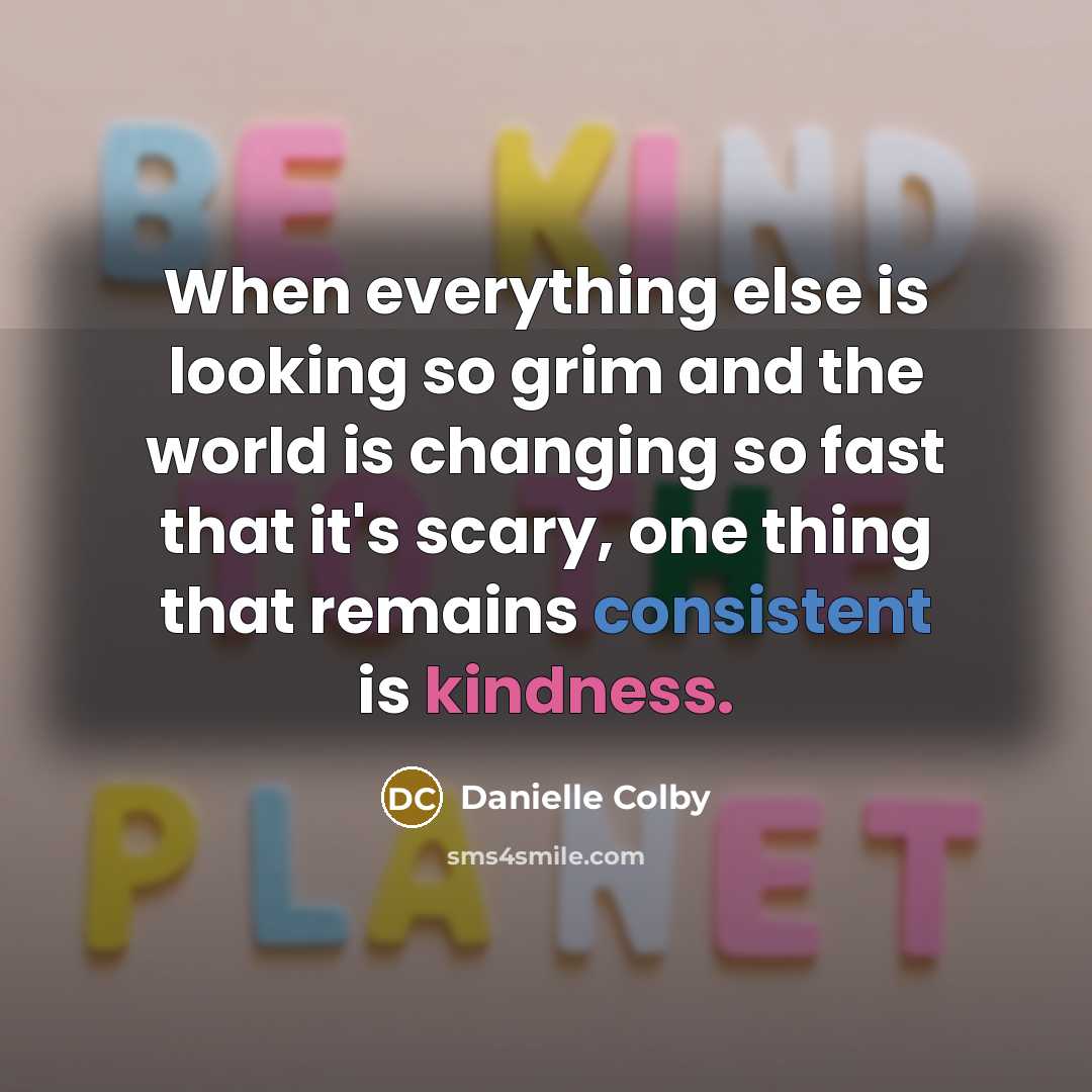 “When everything else is looking so grim and the world is changing so fast that it's scary, one thing that remains consistent is kindness.” quote by Danielle Colby
