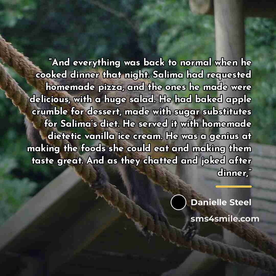 “And everything was back to normal when he cooked dinner that night. Salima had requested homemade pizza, and the ones he made were delicious, with a huge salad. He had baked apple crumble for dessert, made with sugar substitutes for Salima’s diet. He served it with homemade dietetic vanilla ice…” quote by Danielle Steel