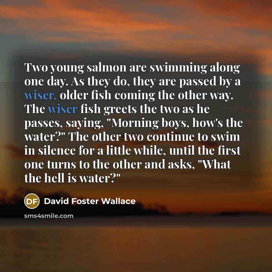 “Two young salmon are swimming along one day. As they do, they are passed by a wiser, older fish coming the other way. The wiser fish greets the two as he passes, saying, "Morning boys, how's the water?" The other two continue to swim in silence for a little while, until the first one turns to the…” quote by David Foster Wallace