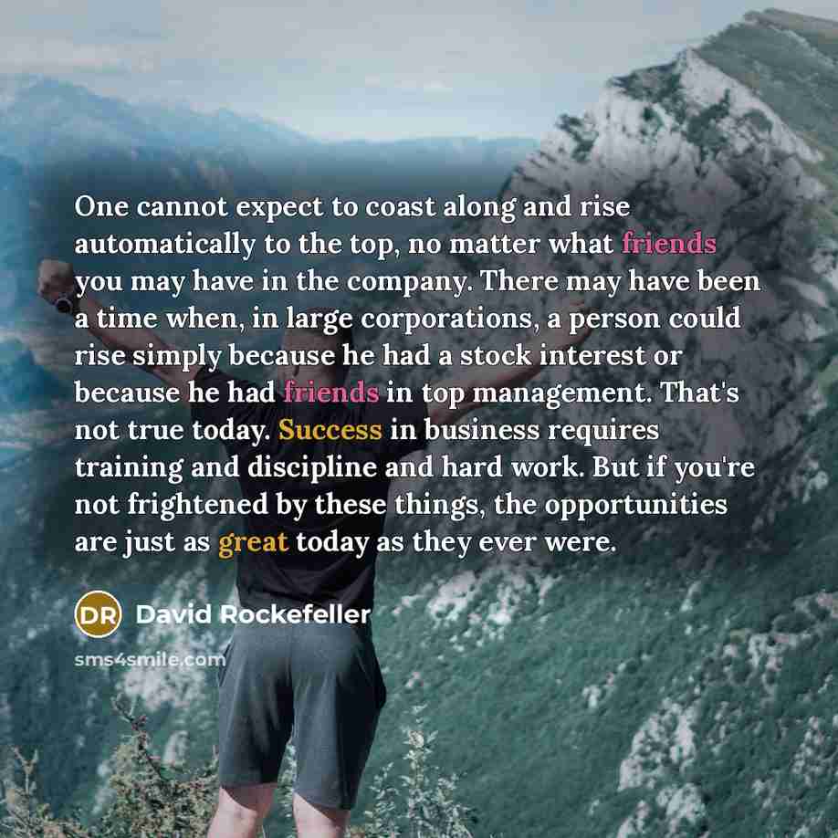 “One cannot expect to coast along and rise automatically to the top, no matter what friends you may have in the company. There may have been a time when, in large corporations, a person could rise simply because he had a stock interest or because he had friends in top management. That's not true…” quote by David Rockefeller