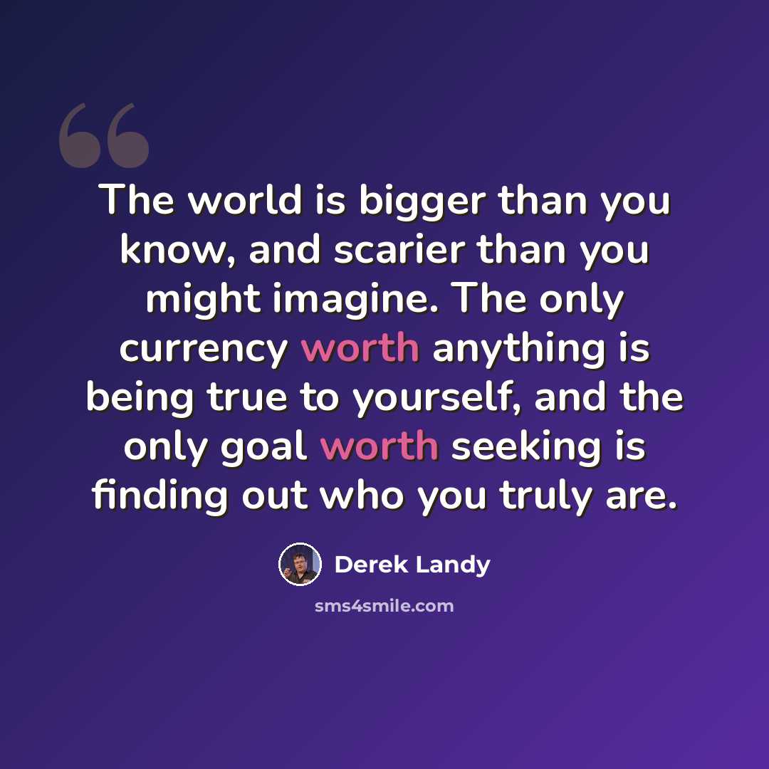 “The world is bigger than you know, and scarier than you might imagine. The only currency worth anything is being true to yourself, and the only goal worth seeking is finding out who you truly are.” quote by Derek Landy