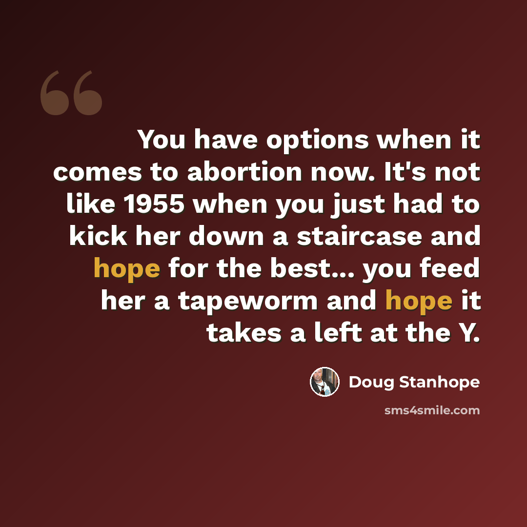 “You have options when it comes to abortion now. It's not like 1955 when you just had to kick her down a staircase and hope for the best... you feed her a tapeworm and hope it takes a left at the Y.” quote by Doug Stanhope