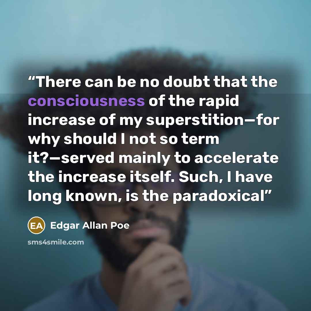 “There can be no doubt that the consciousness of the rapid increase of my superstition—for why should I not so term it?—served mainly to accelerate the increase itself. Such, I have long known, is the paradoxical” quote by Edgar Allan Poe
