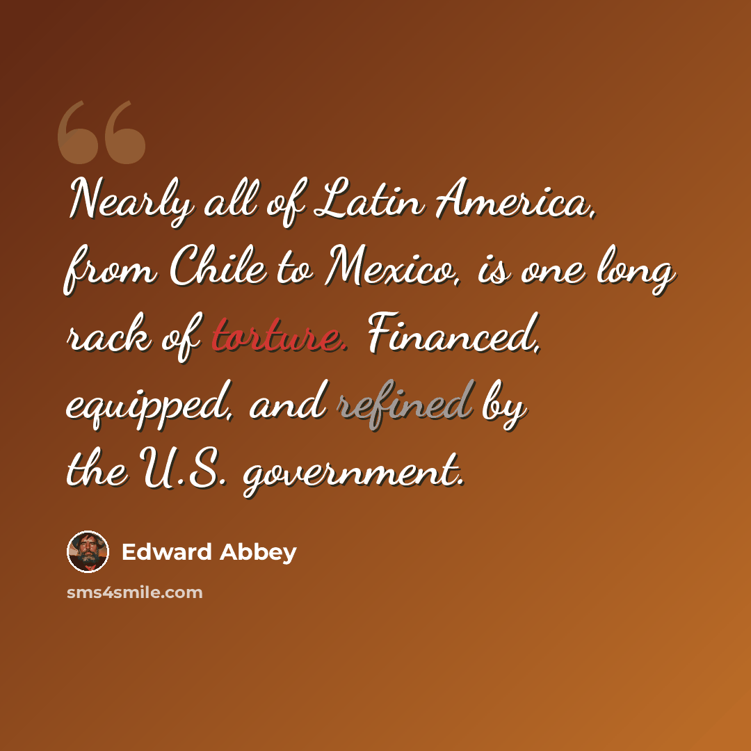 “Nearly all of Latin America, from Chile to Mexico, is one long rack of torture. Financed, equipped, and refined by the U.S. government.” quote by Edward Abbey