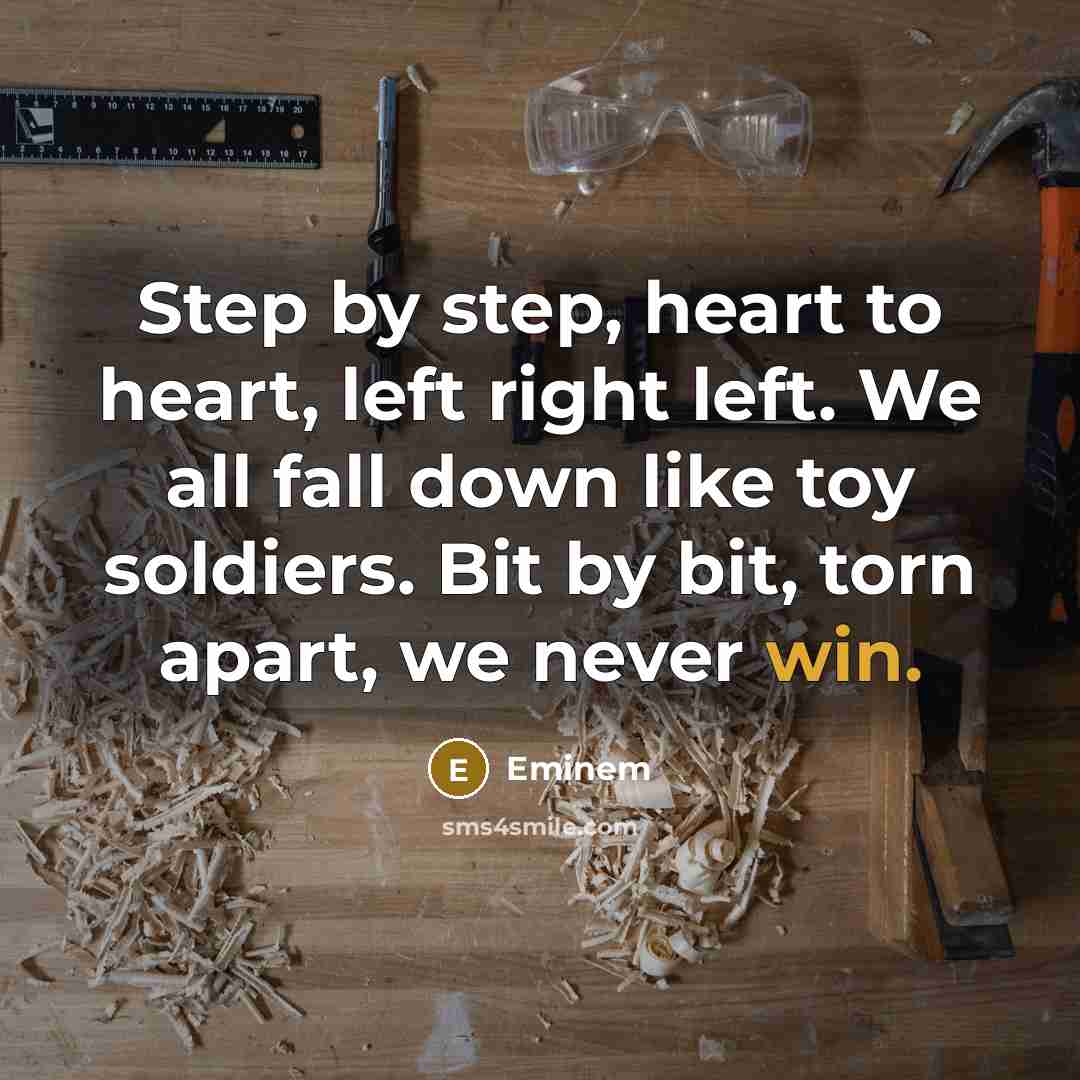 “Step by step, heart to heart, left right left. We all fall down like toy soldiers. Bit by bit, torn apart, we never win.” quote by Eminem