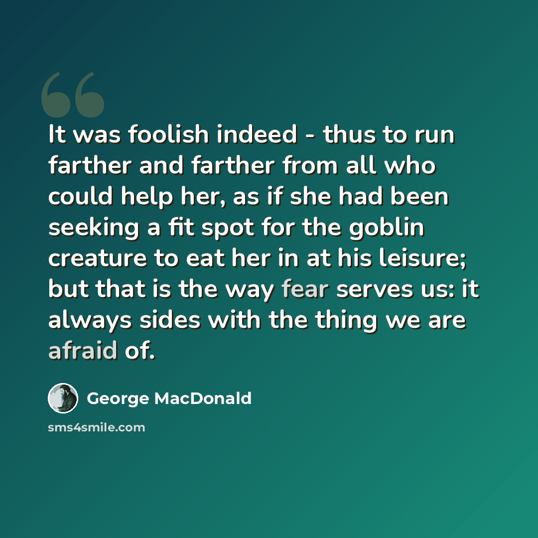 “It was foolish indeed - thus to run farther and farther from all who could help her, as if she had been seeking a fit spot for the goblin creature to eat her in at his leisure; but that is the way fear serves us: it always sides with the thing we are afraid of.” quote by George MacDonald