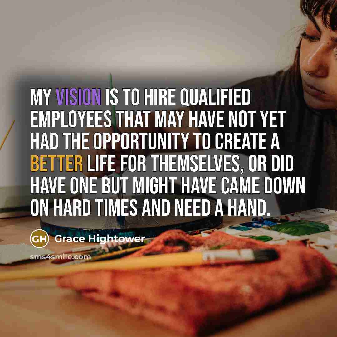 “My vision is to hire qualified employees that may have not yet had the opportunity to create a better life for themselves, or did have one but might have came down on hard times and need a hand.” quote by Grace Hightower