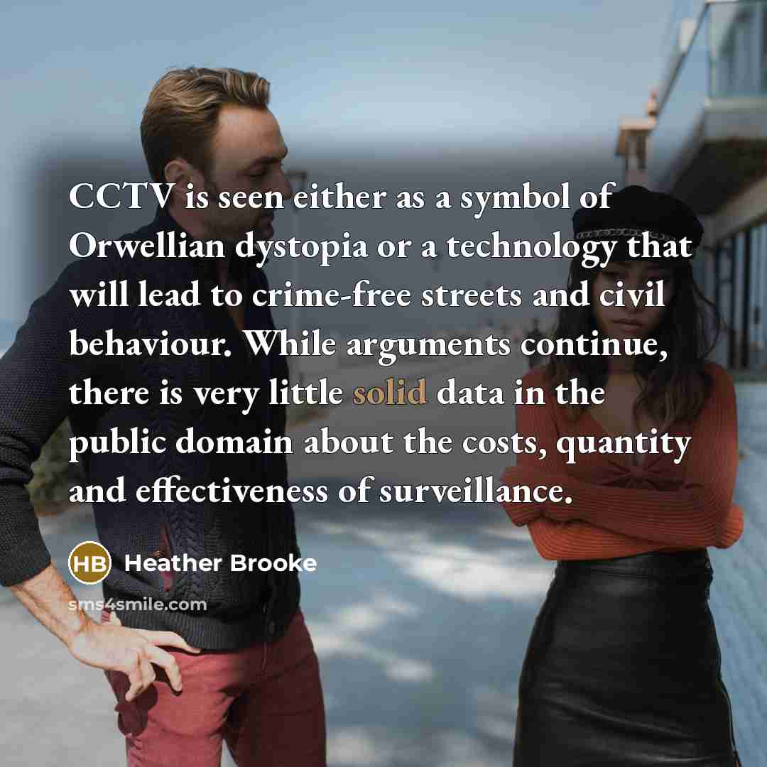 “CCTV is seen either as a symbol of Orwellian dystopia or a technology that will lead to crime-free streets and civil behaviour. While arguments continue, there is very little solid data in the public domain about the costs, quantity and effectiveness of surveillance.” quote by Heather Brooke