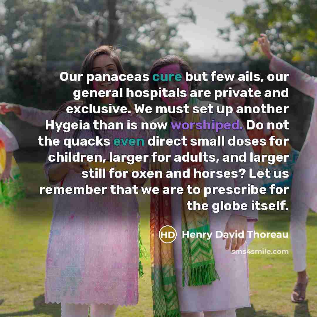 “Our panaceas cure but few ails, our general hospitals are private and exclusive. We must set up another Hygeia than is now worshiped. Do not the quacks even direct small doses for children, larger for adults, and larger still for oxen and horses? Let us remember that we are to prescribe for the…” quote by Henry David Thoreau