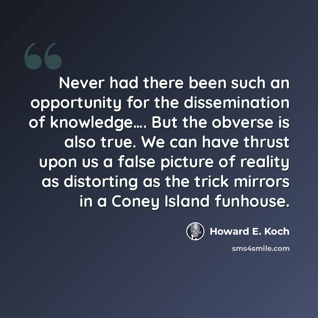 “Never had there been such an opportunity for the dissemination of knowledge…. But the obverse is also true. We can have thrust upon us a false picture of reality as distorting as the trick mirrors in a Coney Island funhouse.” quote by Howard E. Koch