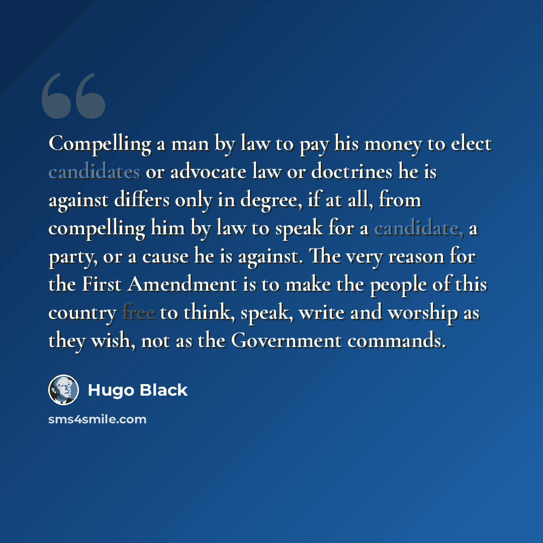 “Compelling a man by law to pay his money to elect candidates or advocate law or doctrines he is against differs only in degree, if at all, from compelling him by law to speak for a candidate, a party, or a cause he is against. The very reason for the First Amendment is to make the people of this…” quote by Hugo Black