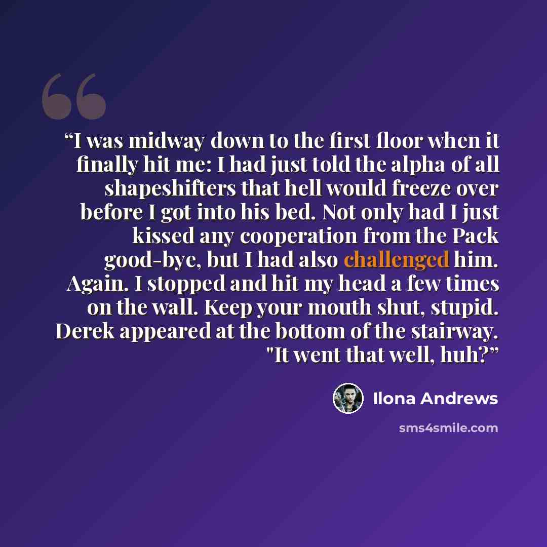 “I was midway down to the first floor when it finally hit me: I had just told the alpha of all shapeshifters that hell would freeze over before I got into his bed. Not only had I just kissed any cooperation from the Pack good-bye, but I had also challenged him. Again. I stopped and hit my head a…” quote by Ilona Andrews