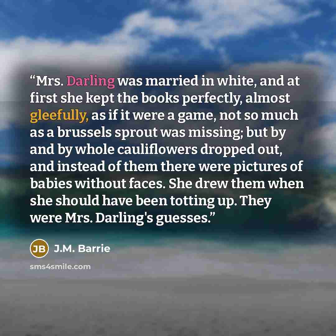 “Mrs. Darling was married in white, and at first she kept the books perfectly, almost gleefully, as if it were a game, not so much as a brussels sprout was missing; but by and by whole cauliflowers dropped out, and instead of them there were pictures of babies without faces. She drew them when she…” quote by J.M. Barrie
