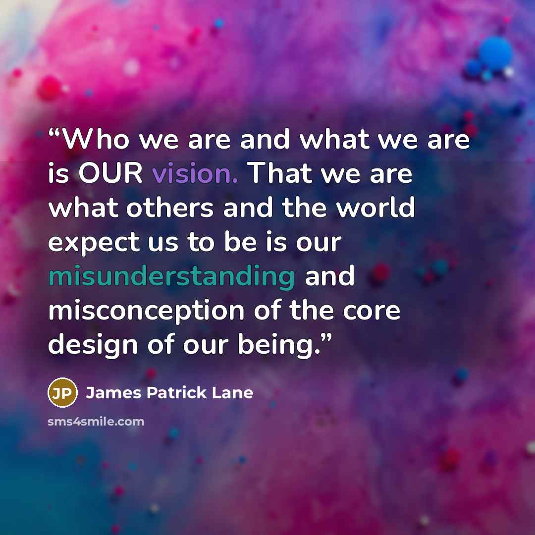 “Who we are and what we are is OUR vision. That we are what others and the world expect us to be is our misunderstanding and misconception of the core design of our being.” quote by James Patrick Lane