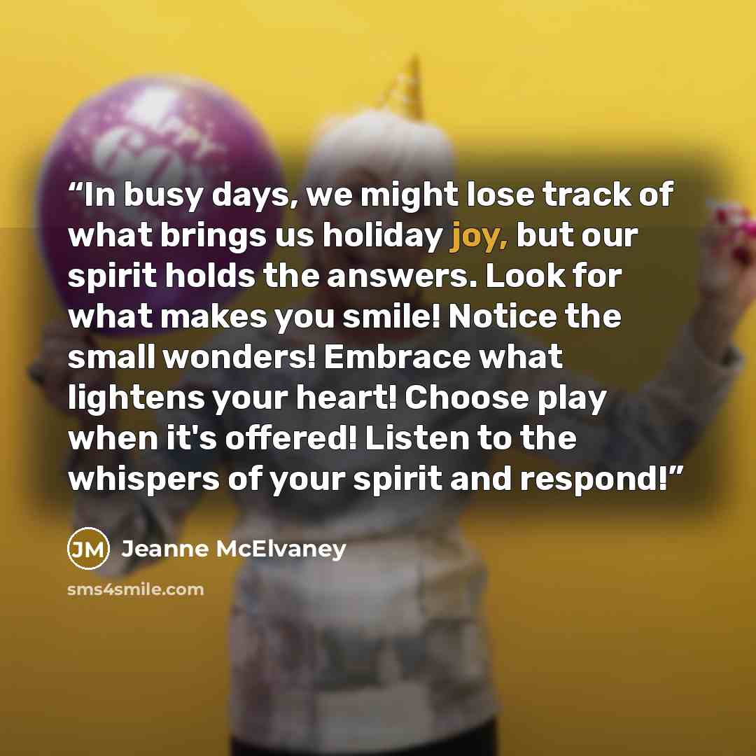 “In busy days, we might lose track of what brings us holiday joy, but our spirit holds the answers. Look for what makes you smile! Notice the small wonders! Embrace what lightens your heart! Choose play when it's offered! Listen to the whispers of your spirit and respond!” quote by Jeanne McElvaney
