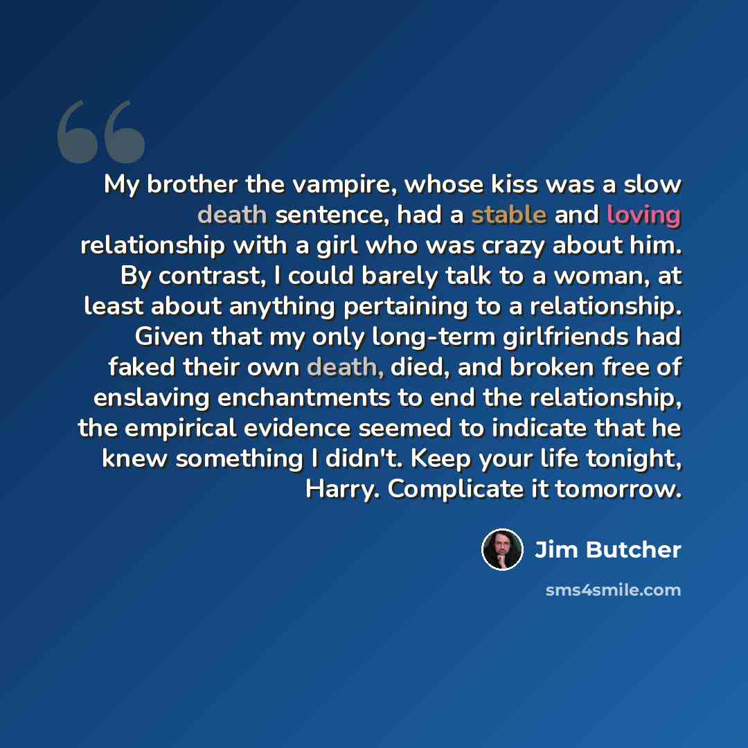 “My brother the vampire, whose kiss was a slow death sentence, had a stable and loving relationship with a girl who was crazy about him. By contrast, I could barely talk to a woman, at least about anything pertaining to a relationship. Given that my only long-term girlfriends had faked their own…” quote by Jim Butcher