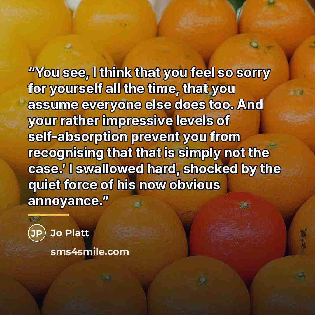 “You see, I think that you feel so sorry for yourself all the time, that you assume everyone else does too. And your rather impressive levels of self-absorption prevent you from recognising that that is simply not the case.’ I swallowed hard, shocked by the quiet force of his now obvious annoyance.” quote by Jo Platt