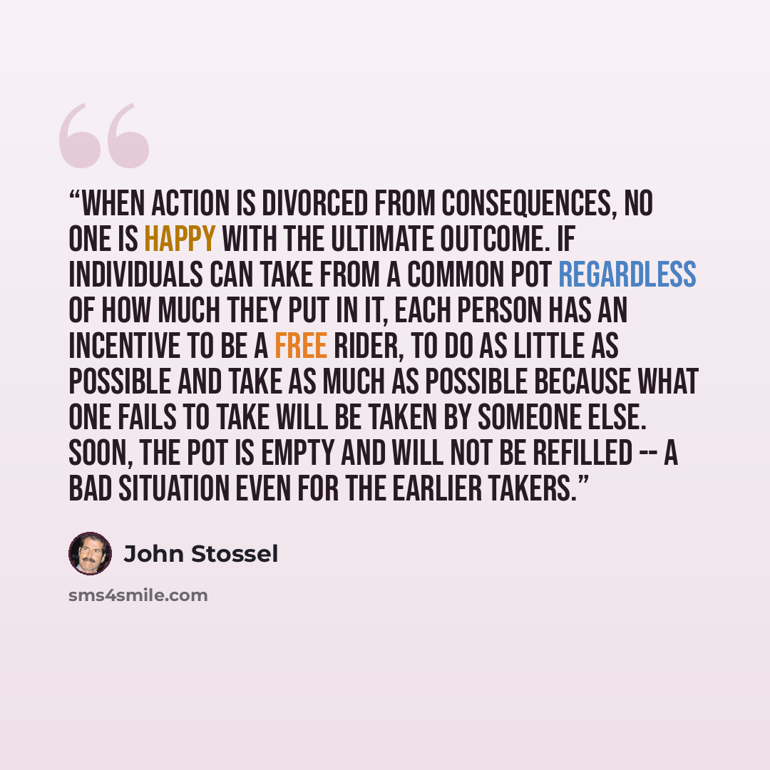 “When action is divorced from consequences, no one is happy with the ultimate outcome. If individuals can take from a common pot regardless of how much they put in it, each person has an incentive to be a free rider, to do as little as possible and take as much as possible because what one fails to…” quote by John Stossel