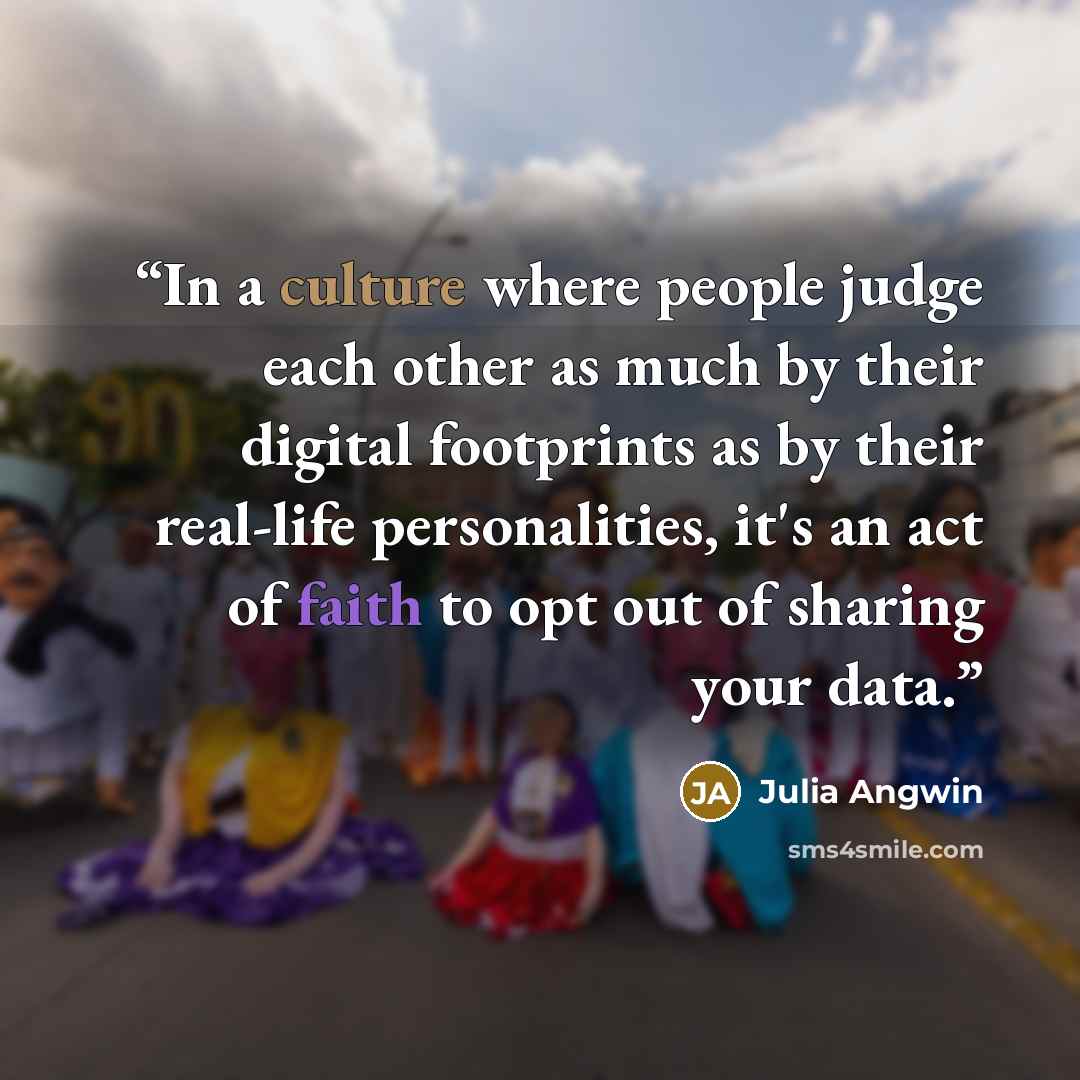 “In a culture where people judge each other as much by their digital footprints as by their real-life personalities, it's an act of faith to opt out of sharing your data.” quote by Julia Angwin