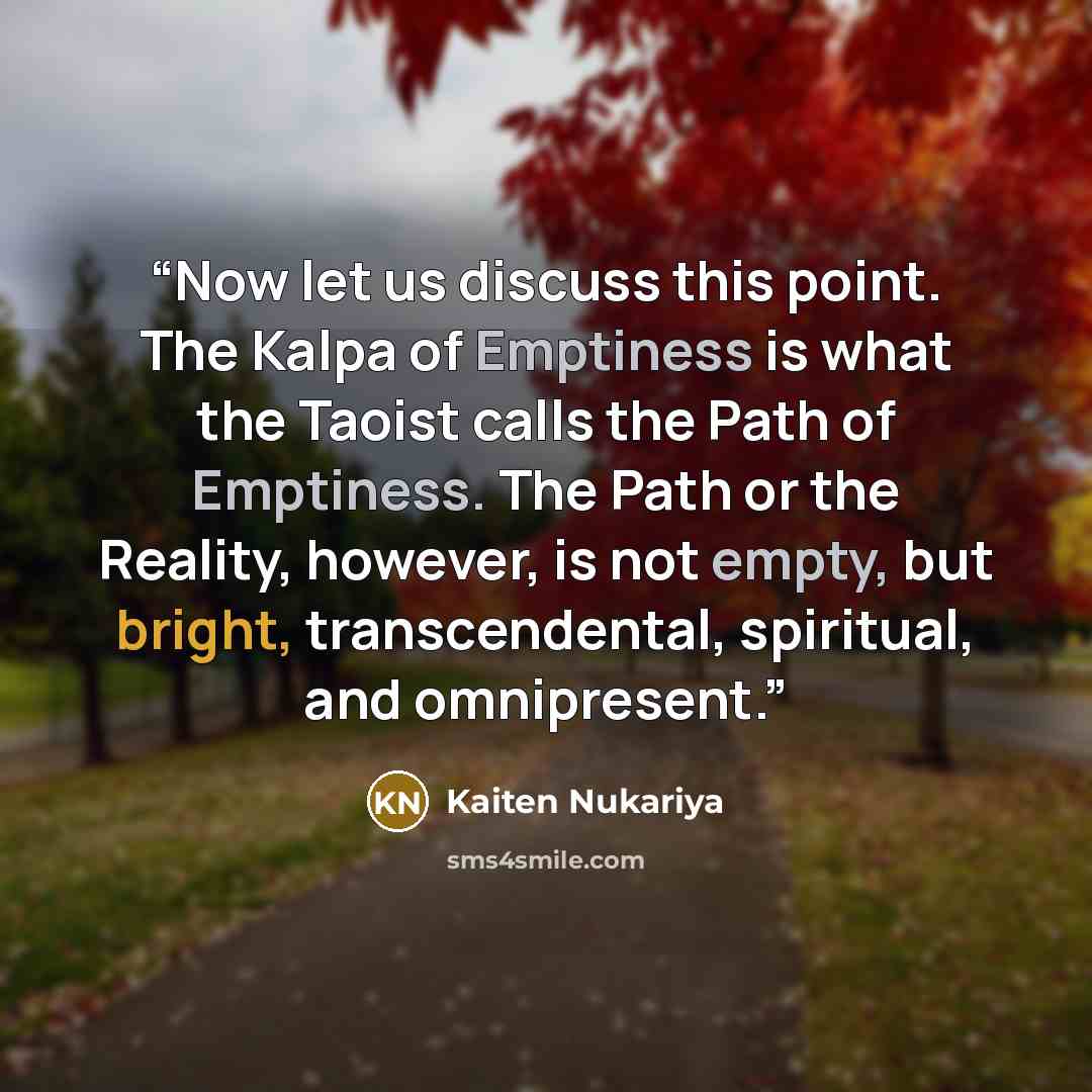 “Now let us discuss this point. The Kalpa of Emptiness is what the Taoist calls the Path of Emptiness. The Path or the Reality, however, is not empty, but bright, transcendental, spiritual, and omnipresent.” quote by Kaiten Nukariya