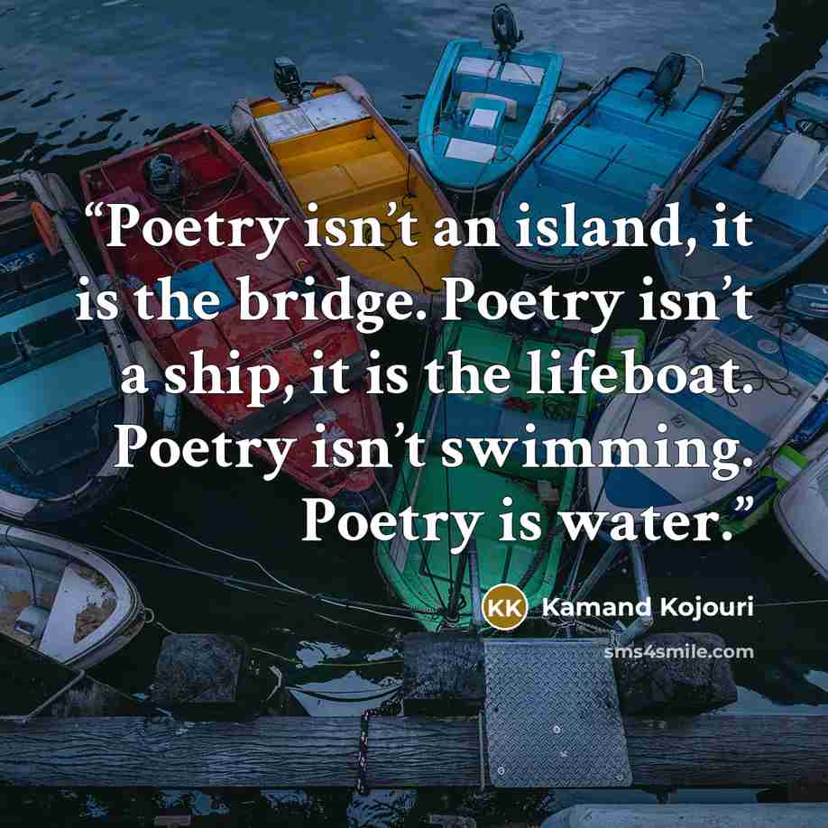 “Poetry isn’t an island, it is the bridge. Poetry isn’t a ship, it is the lifeboat. Poetry isn’t swimming. Poetry is water.” quote by Kamand Kojouri
