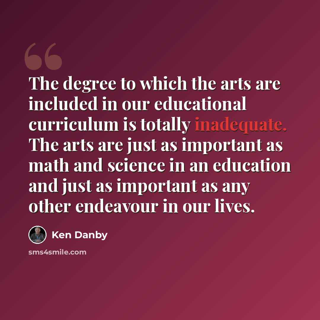 “The degree to which the arts are included in our educational curriculum is totally inadequate. The arts are just as important as math and science in an education and just as important as any other endeavour in our lives.” quote by Ken Danby