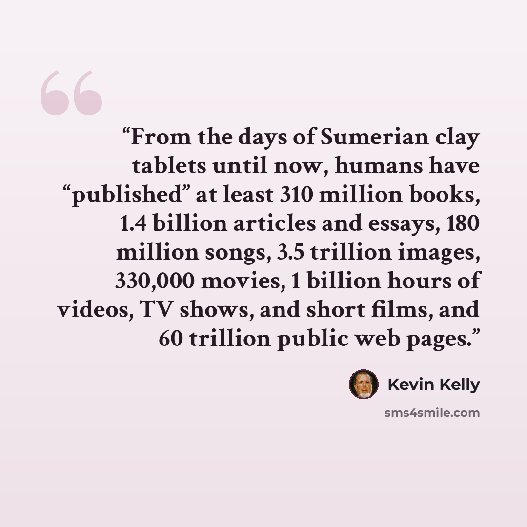 “From the days of Sumerian clay tablets until now, humans have “published” at least 310 million books, 1.4 billion articles and essays, 180 million songs, 3.5 trillion images, 330,000 movies, 1 billion hours of videos, TV shows, and short films, and 60 trillion public web pages.” quote by Kevin Kelly