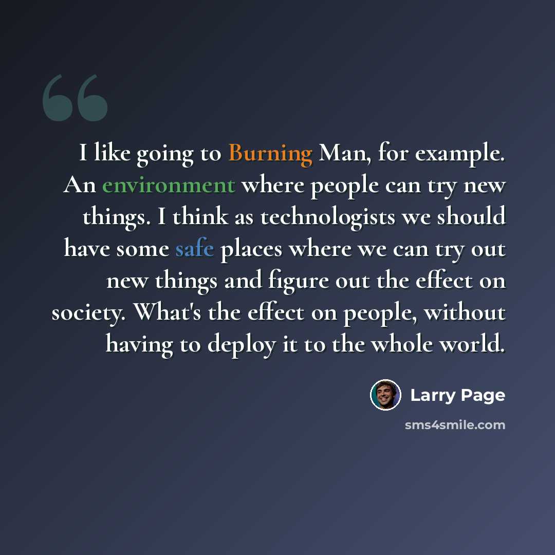 “I like going to Burning Man, for example. An environment where people can try new things. I think as technologists we should have some safe places where we can try out new things and figure out the effect on society. What's the effect on people, without having to deploy it to the whole world.” quote by Larry Page