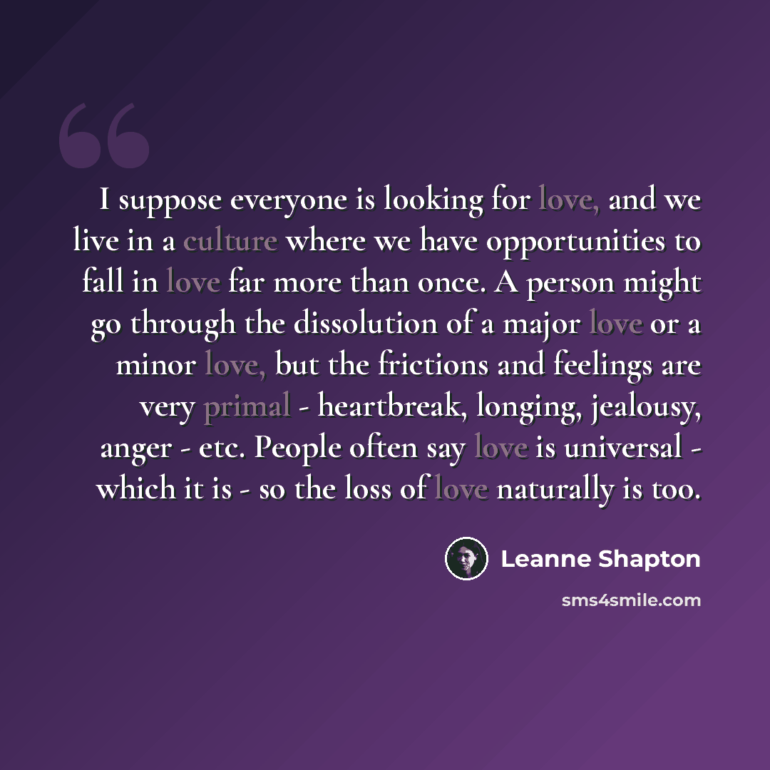 “I suppose everyone is looking for love, and we live in a culture where we have opportunities to fall in love far more than once. A person might go through the dissolution of a major love or a minor love, but the frictions and feelings are very primal - heartbreak, longing, jealousy, anger - etc…” quote by Leanne Shapton