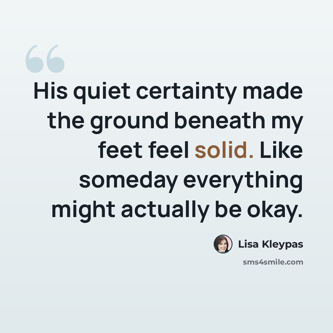 “His quiet certainty made the ground beneath my feet feel solid. Like someday everything might actually be okay.” quote by Lisa Kleypas