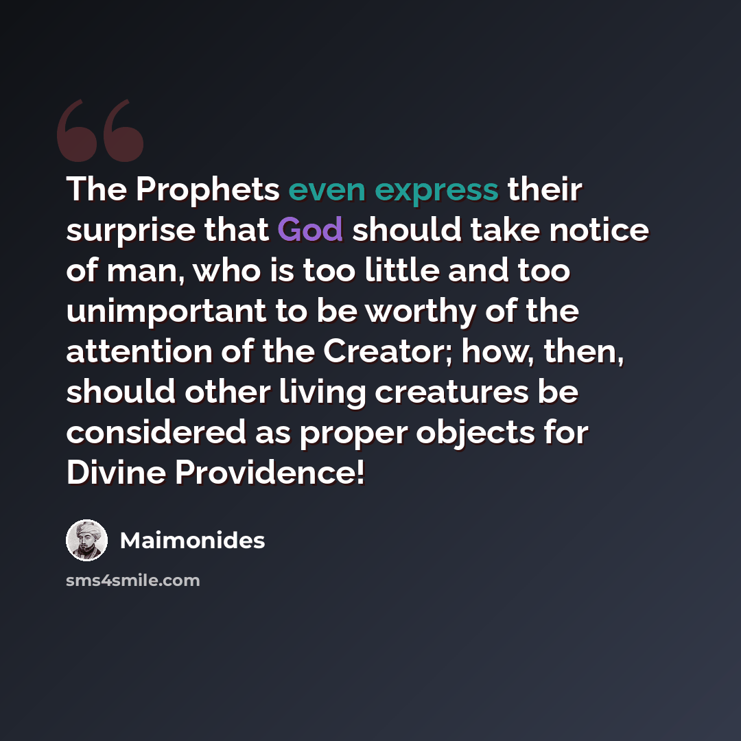 “The Prophets even express their surprise that God should take notice of man, who is too little and too unimportant to be worthy of the attention of the Creator; how, then, should other living creatures be considered as proper objects for Divine Providence!” quote by Maimonides