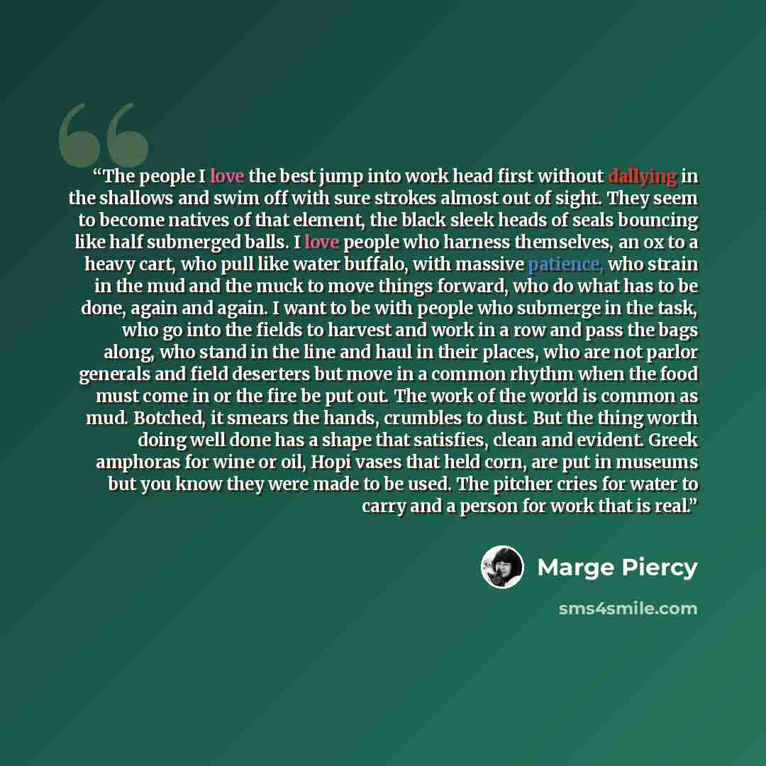 “The people I love the best jump into work head first without dallying in the shallows and swim off with sure strokes almost out of sight. They seem to become natives of that element, the black sleek heads of seals bouncing like half submerged balls. I love people who harness themselves, an ox to a…” quote by Marge Piercy