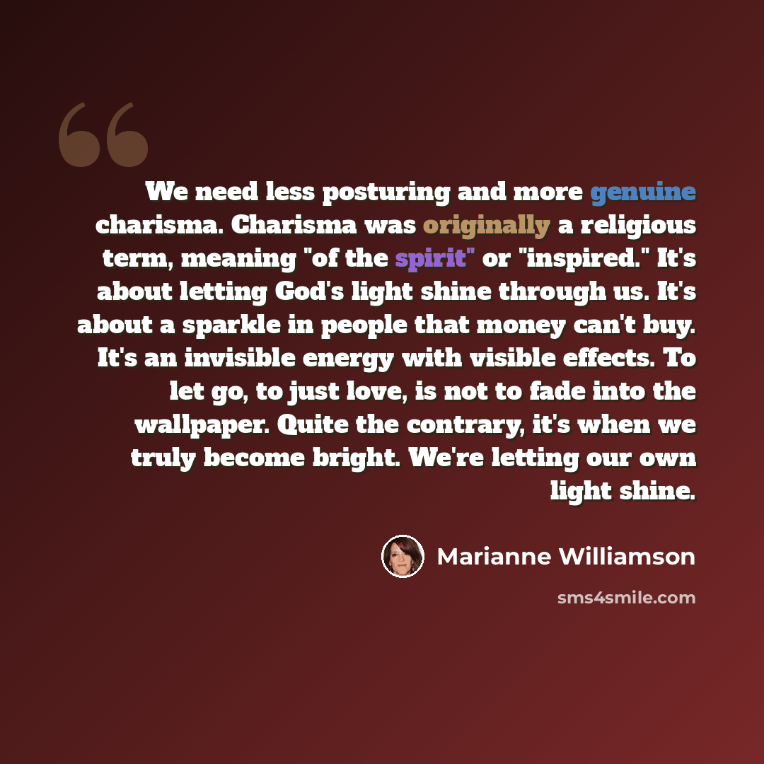 “We need less posturing and more genuine charisma. Charisma was originally a religious term, meaning "of the spirit" or "inspired." It's about letting God's light shine through us. It's about a sparkle in people that money can't buy. It's an invisible energy with visible effects. To let go, to just…” quote by Marianne Williamson