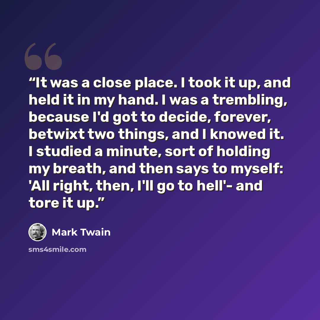 “It was a close place. I took it up, and held it in my hand. I was a trembling, because I'd got to decide, forever, betwixt two things, and I knowed it. I studied a minute, sort of holding my breath, and then says to myself: 'All right, then, I'll go to hell'- and tore it up.” quote by Mark Twain