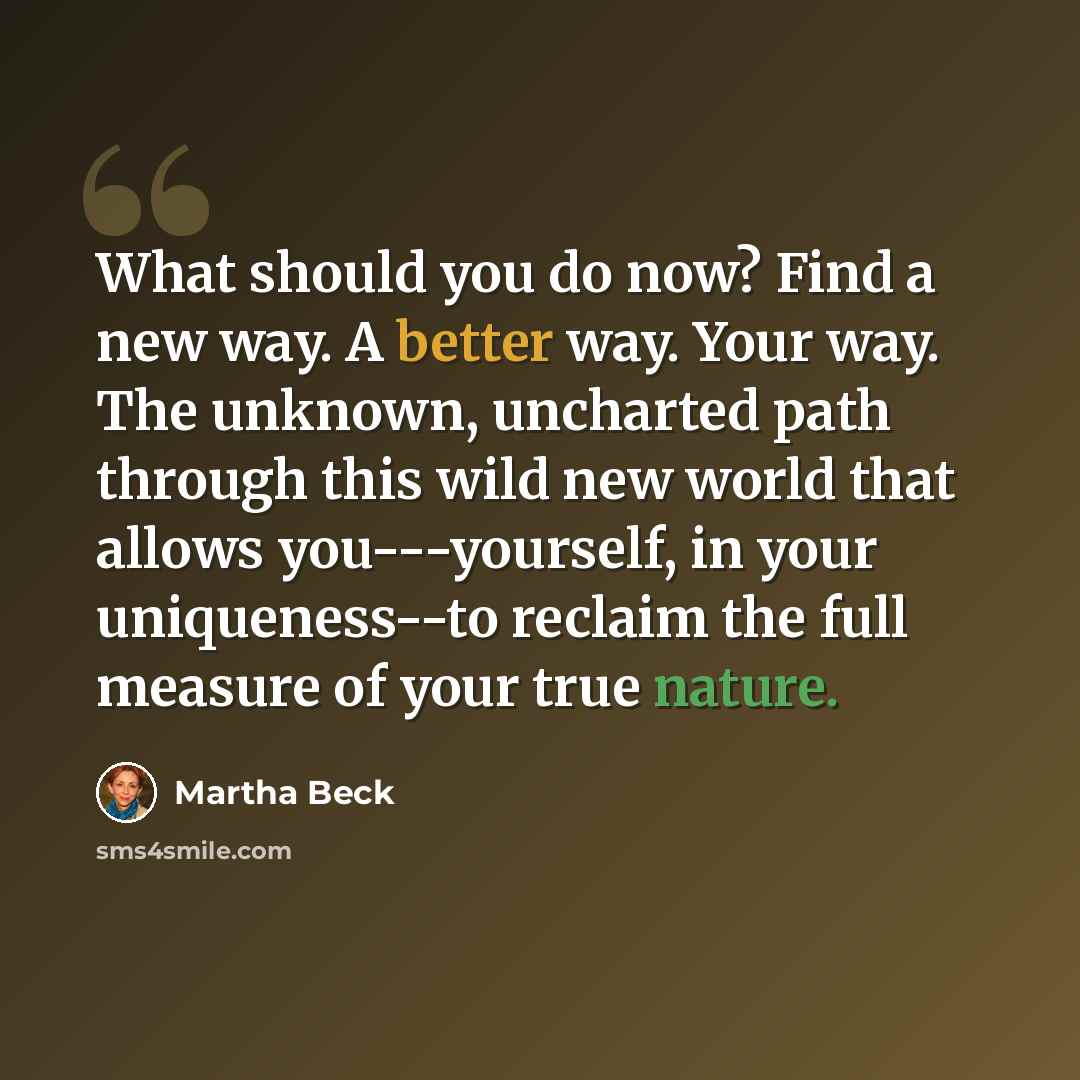 “What should you do now? Find a new way. A better way. Your way. The unknown, uncharted path through this wild new world that allows you---yourself, in your uniqueness--to reclaim the full measure of your true nature.” quote by Martha Beck