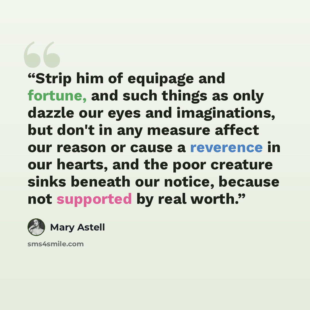 “Strip him of equipage and fortune, and such things as only dazzle our eyes and imaginations, but don't in any measure affect our reason or cause a reverence in our hearts, and the poor creature sinks beneath our notice, because not supported by real worth.” quote by Mary Astell