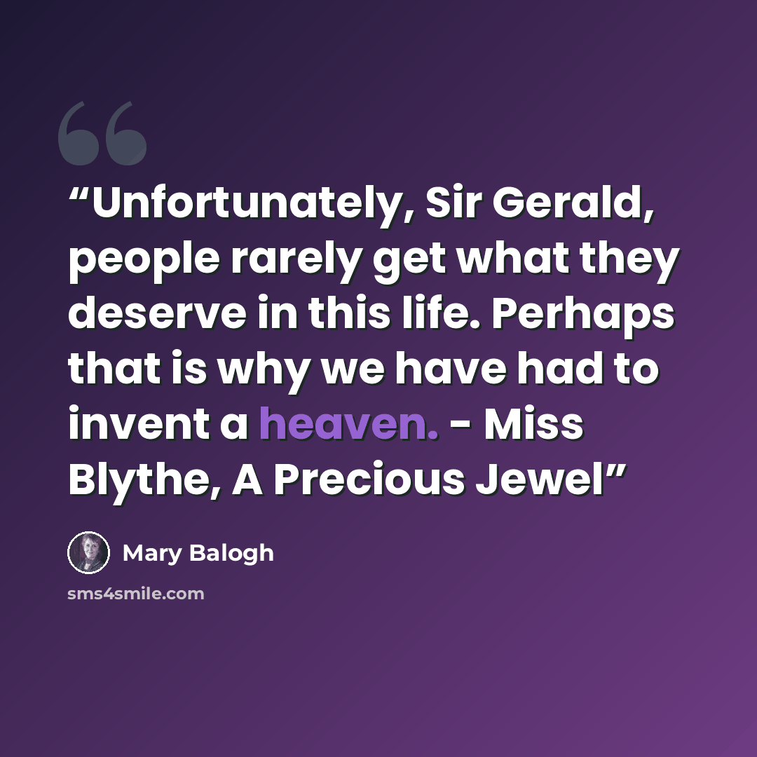 “Unfortunately, Sir Gerald, people rarely get what they deserve in this life. Perhaps that is why we have had to invent a heaven. - Miss Blythe, A Precious Jewel” quote by Mary Balogh