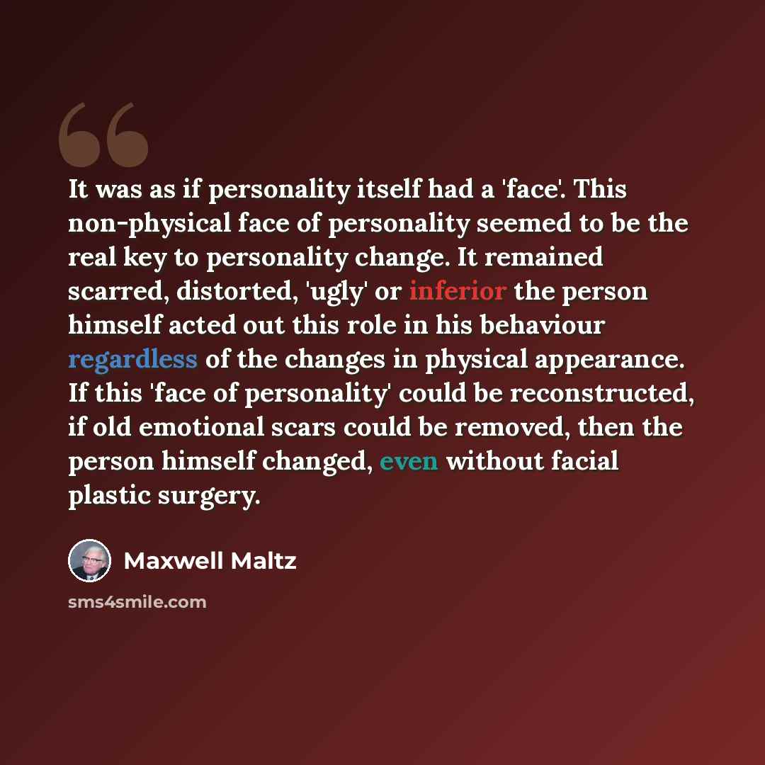 “It was as if personality itself had a 'face'. This non-physical face of personality seemed to be the real key to personality change. It remained scarred, distorted, 'ugly' or inferior the person himself acted out this role in his behaviour regardless of the changes in physical appearance. If this…” quote by Maxwell Maltz