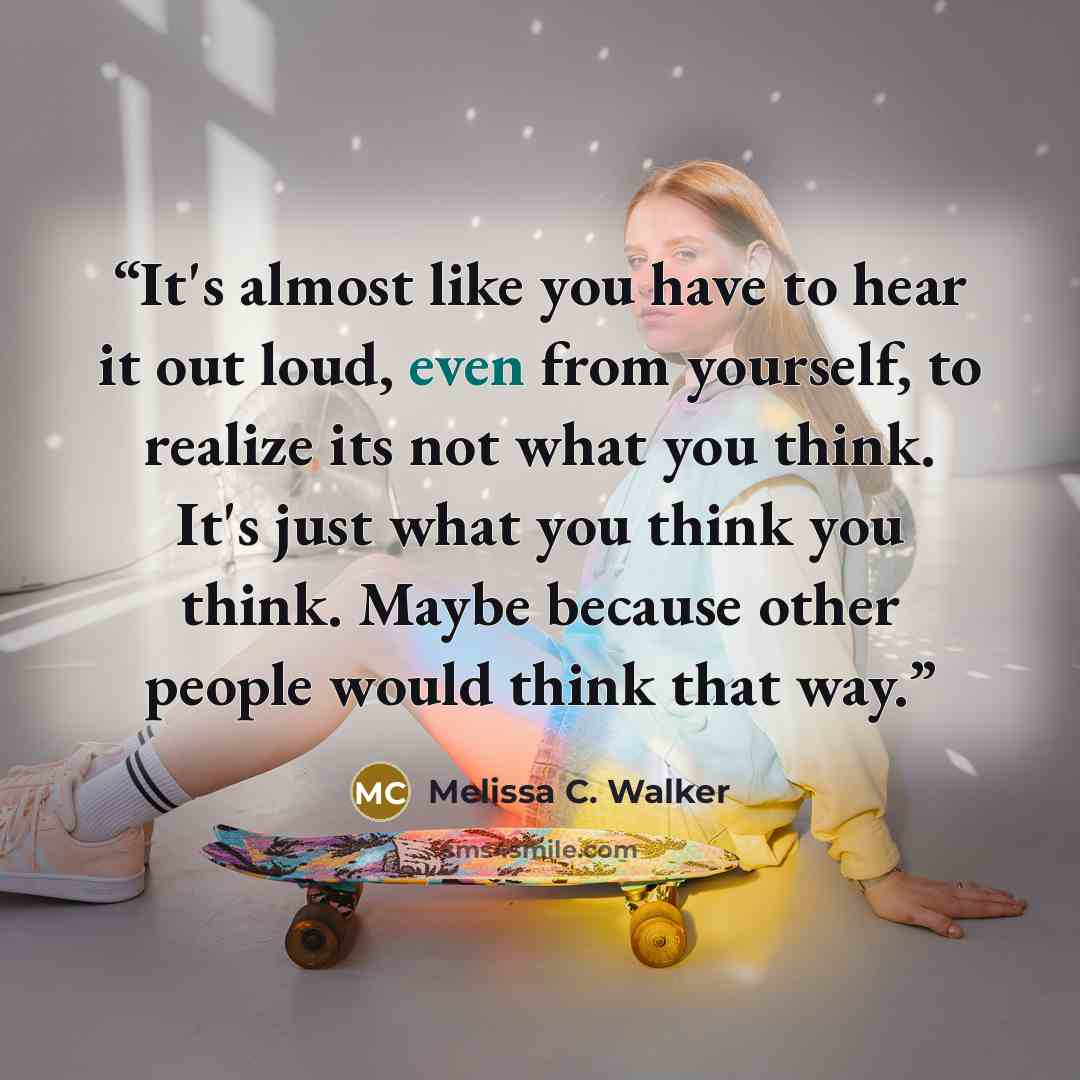 “It's almost like you have to hear it out loud, even from yourself, to realize its not what you think. It's just what you think you think. Maybe because other people would think that way.” quote by Melissa C. Walker