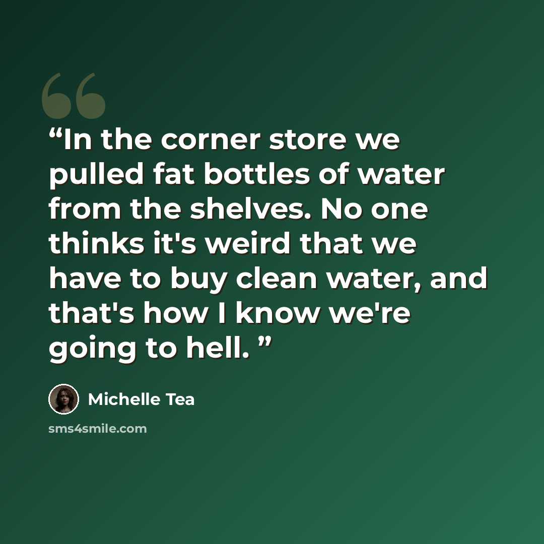 “In the corner store we pulled fat bottles of water from the shelves. No one thinks it's weird that we have to buy clean water, and that's how I know we're going to hell.” quote by Michelle Tea