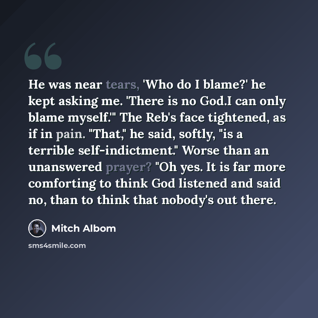 “He was near tears, 'Who do I blame?' he kept asking me. 'There is no God.I can only blame myself.'" The Reb's face tightened, as if in pain. "That," he said, softly, "is a terrible self-indictment." Worse than an unanswered prayer? "Oh yes. It is far more comforting to think God listened and said…” quote by Mitch Albom