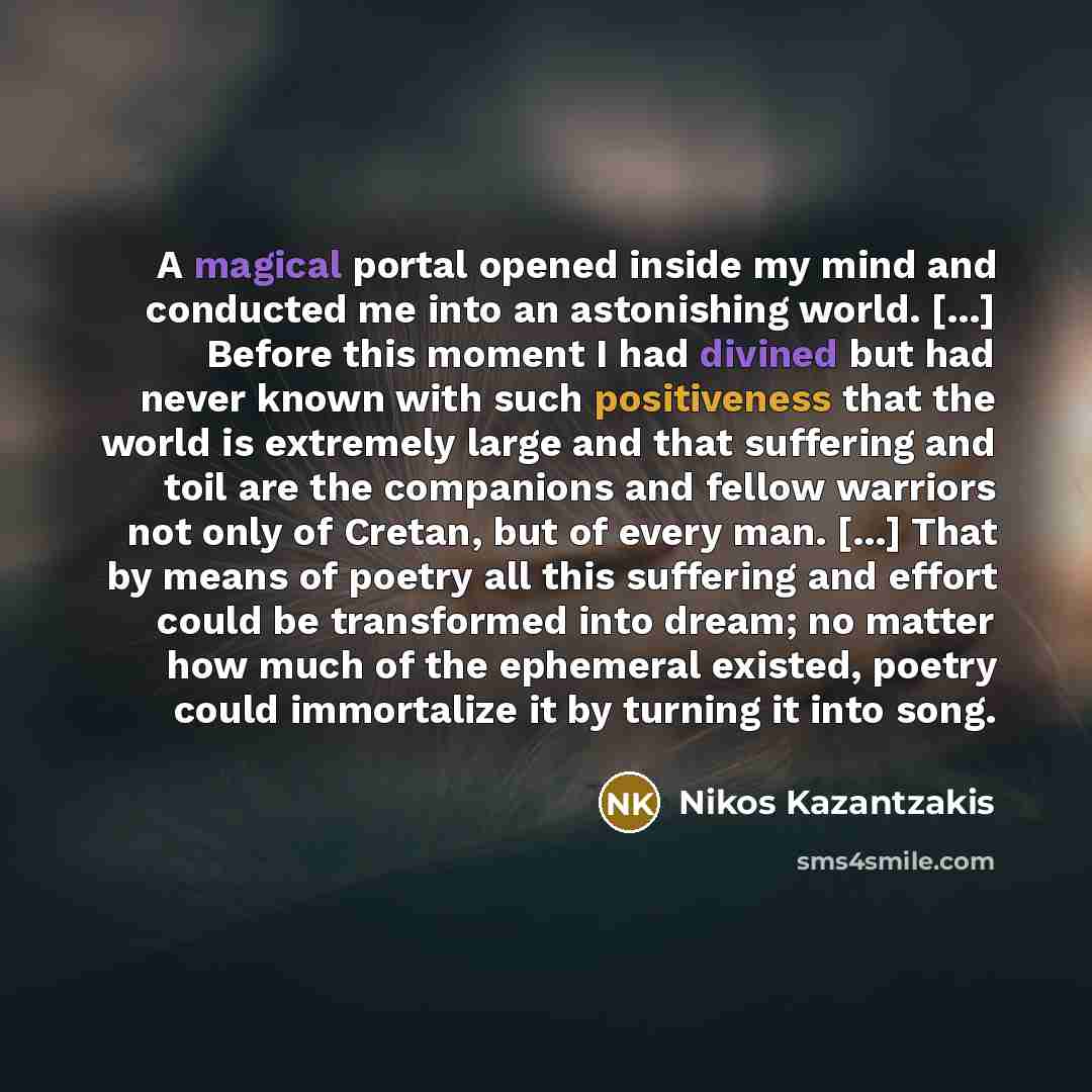 “A magical portal opened inside my mind and conducted me into an astonishing world. [...] Before this moment I had divined but had never known with such positiveness that the world is extremely large and that suffering and toil are the companions and fellow warriors not only of Cretan, but of every…” quote by Nikos Kazantzakis