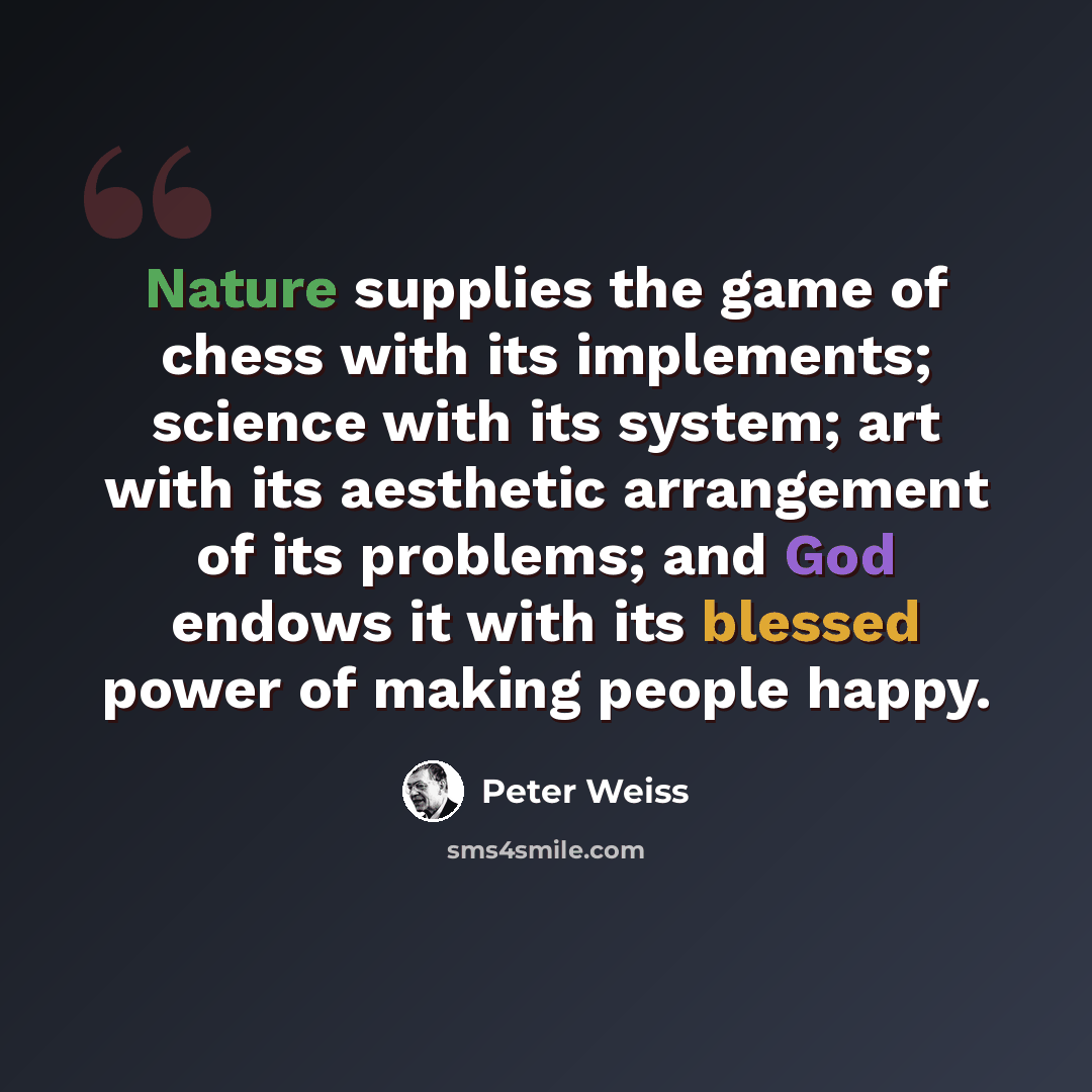 “Nature supplies the game of chess with its implements; science with its system; art with its aesthetic arrangement of its problems; and God endows it with its blessed power of making people happy.” quote by Peter Weiss