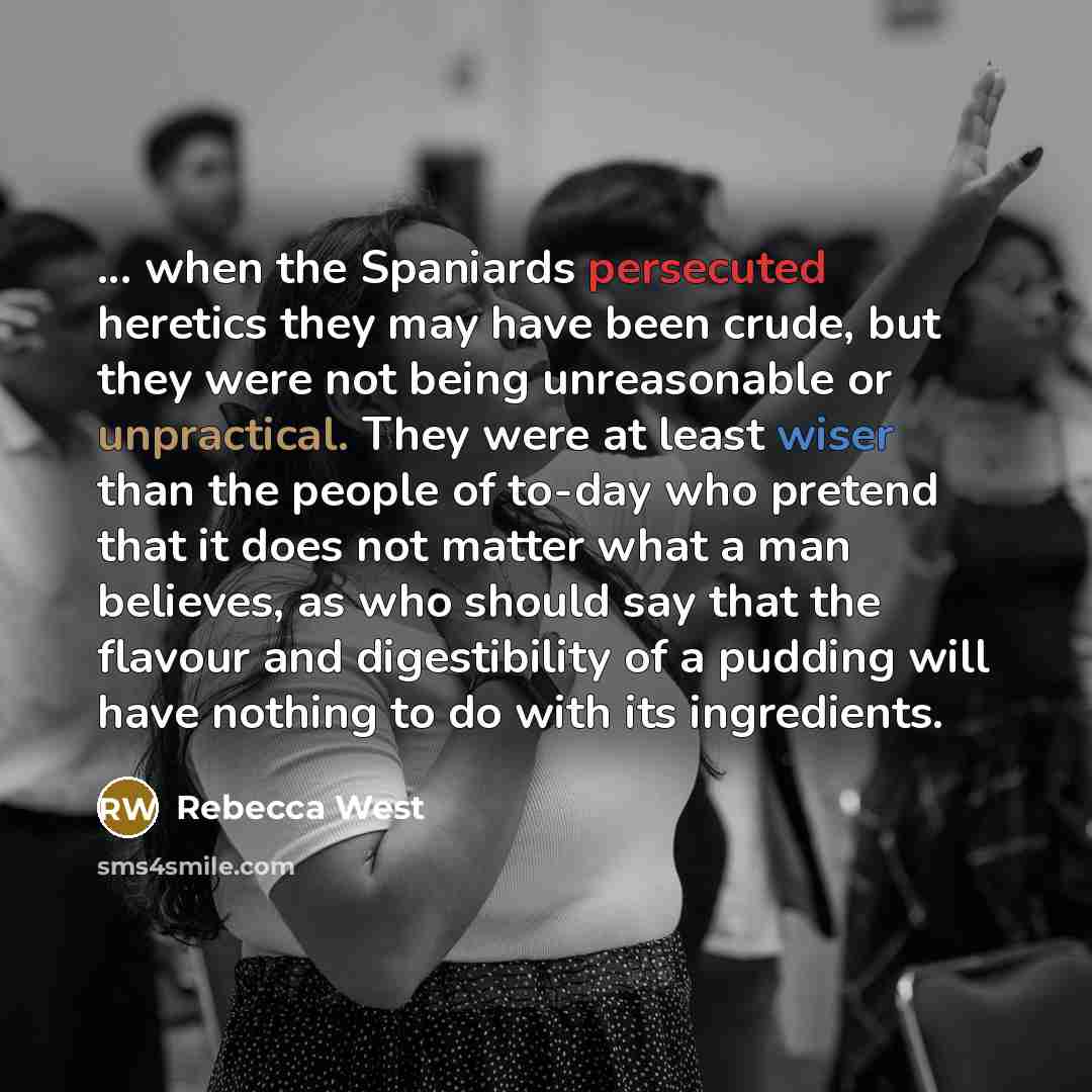 “... when the Spaniards persecuted heretics they may have been crude, but they were not being unreasonable or unpractical. They were at least wiser than the people of to-day who pretend that it does not matter what a man believes, as who should say that the flavour and digestibility of a pudding…” quote by Rebecca West