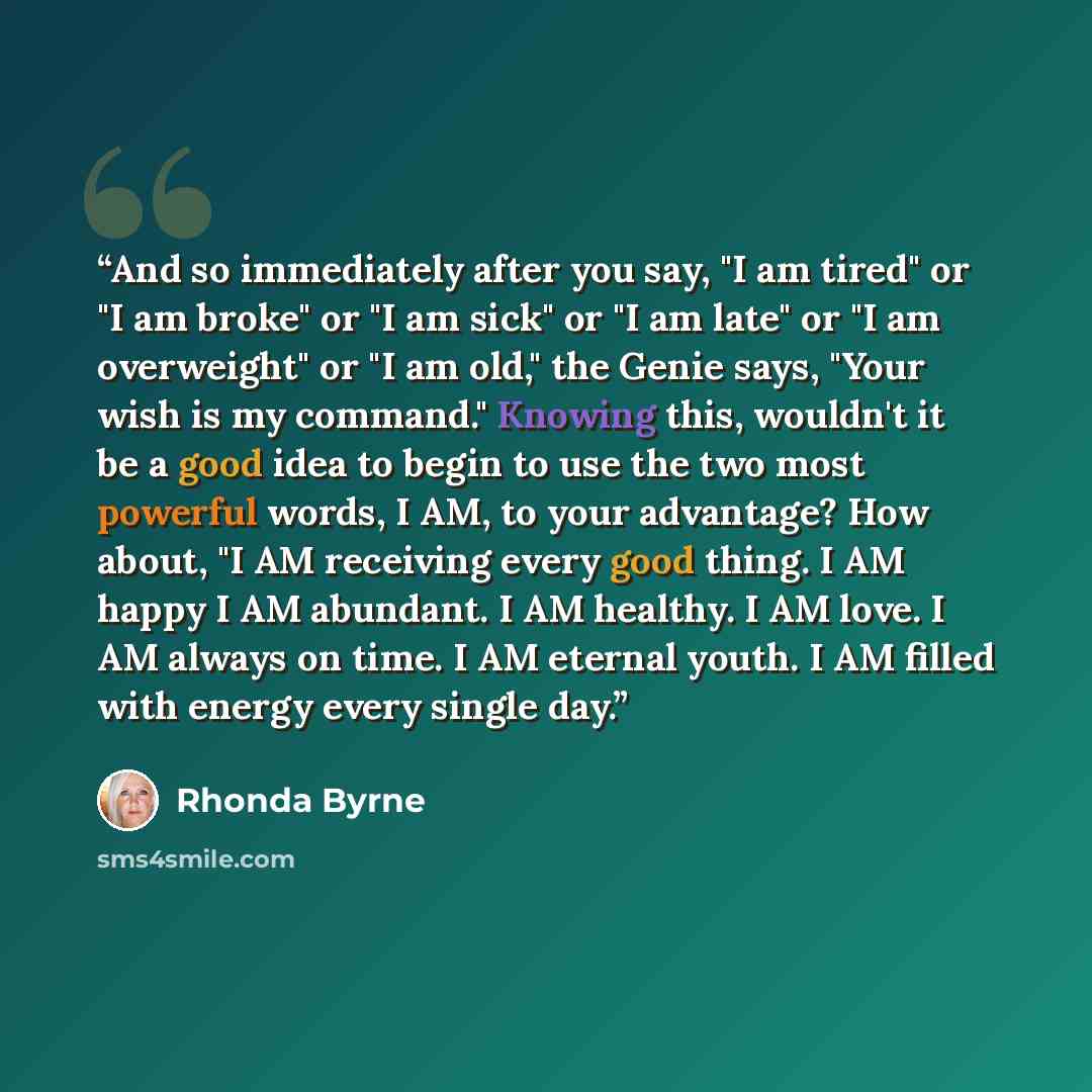 “And so immediately after you say, "I am tired" or "I am broke" or "I am sick" or "I am late" or "I am overweight" or "I am old," the Genie says, "Your wish is my command." Knowing this, wouldn't it be a good idea to begin to use the two most powerful words, I AM, to your advantage? How about, "I…” quote by Rhonda Byrne